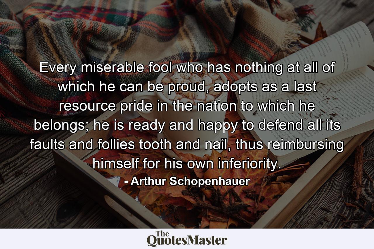 Every miserable fool who has nothing at all of which he can be proud, adopts as a last resource pride in the nation to which he belongs; he is ready and happy to defend all its faults and follies tooth and nail, thus reimbursing himself for his own inferiority. - Quote by Arthur Schopenhauer