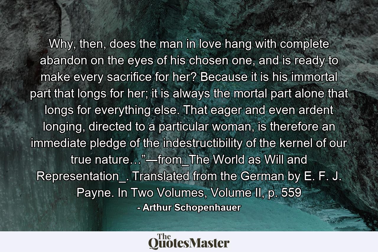 Why, then, does the man in love hang with complete abandon on the eyes of his chosen one, and is ready to make every sacrifice for her? Because it is his immortal part that longs for her; it is always the mortal part alone that longs for everything else. That eager and even ardent longing, directed to a particular woman, is therefore an immediate pledge of the indestructibility of the kernel of our true nature…”―from_The World as Will and Representation_. Translated from the German by E. F. J. Payne. In Two Volumes, Volume II, p. 559 - Quote by Arthur Schopenhauer