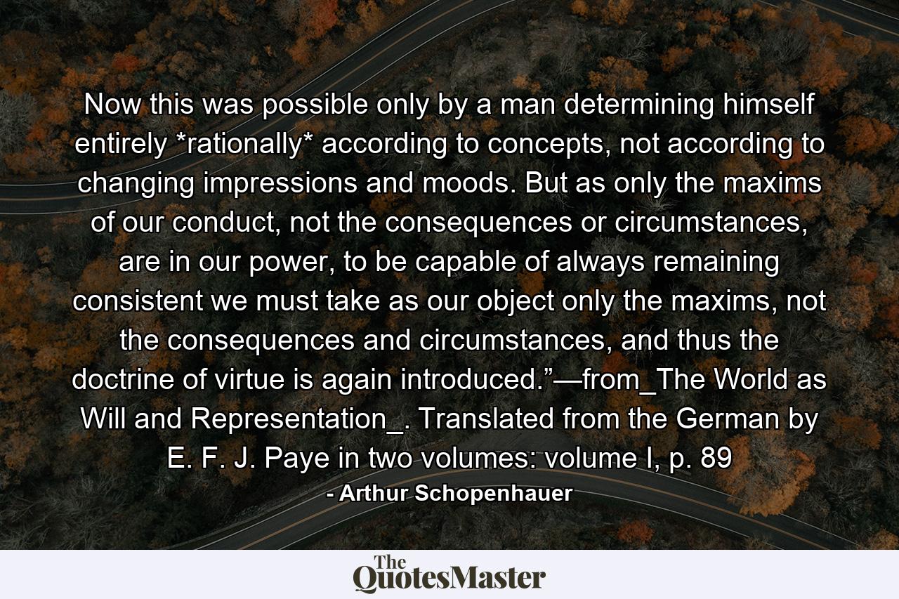 Now this was possible only by a man determining himself entirely *rationally* according to concepts, not according to changing impressions and moods. But as only the maxims of our conduct, not the consequences or circumstances, are in our power, to be capable of always remaining consistent we must take as our object only the maxims, not the consequences and circumstances, and thus the doctrine of virtue is again introduced.”—from_The World as Will and Representation_. Translated from the German by E. F. J. Paye in two volumes: volume I, p. 89 - Quote by Arthur Schopenhauer