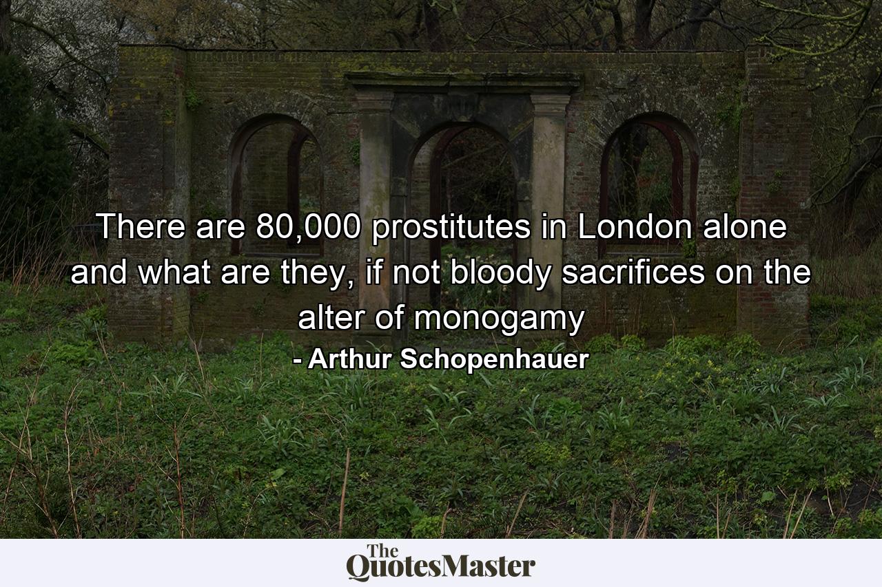 There are 80,000 prostitutes in London alone and what are they, if not bloody sacrifices on the alter of monogamy - Quote by Arthur Schopenhauer