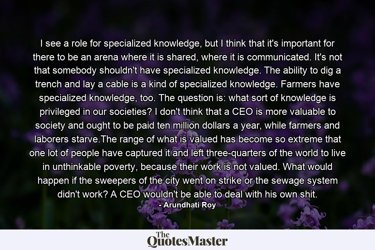 I see a role for specialized knowledge, but I think that it's important for there to be an arena where it is shared, where it is communicated. It's not that somebody shouldn't have specialized knowledge. The ability to dig a trench and lay a cable is a kind of specialized knowledge. Farmers have specialized knowledge, too. The question is: what sort of knowledge is privileged in our societies? I don't think that a CEO is more valuable to society and ought to be paid ten million dollars a year, while farmers and laborers starve.The range of what is valued has become so extreme that one lot of people have captured it and left three-quarters of the world to live in unthinkable poverty, because their work is not valued. What would happen if the sweepers of the city went on strike or the sewage system didn't work? A CEO wouldn't be able to deal with his own shit. - Quote by Arundhati Roy