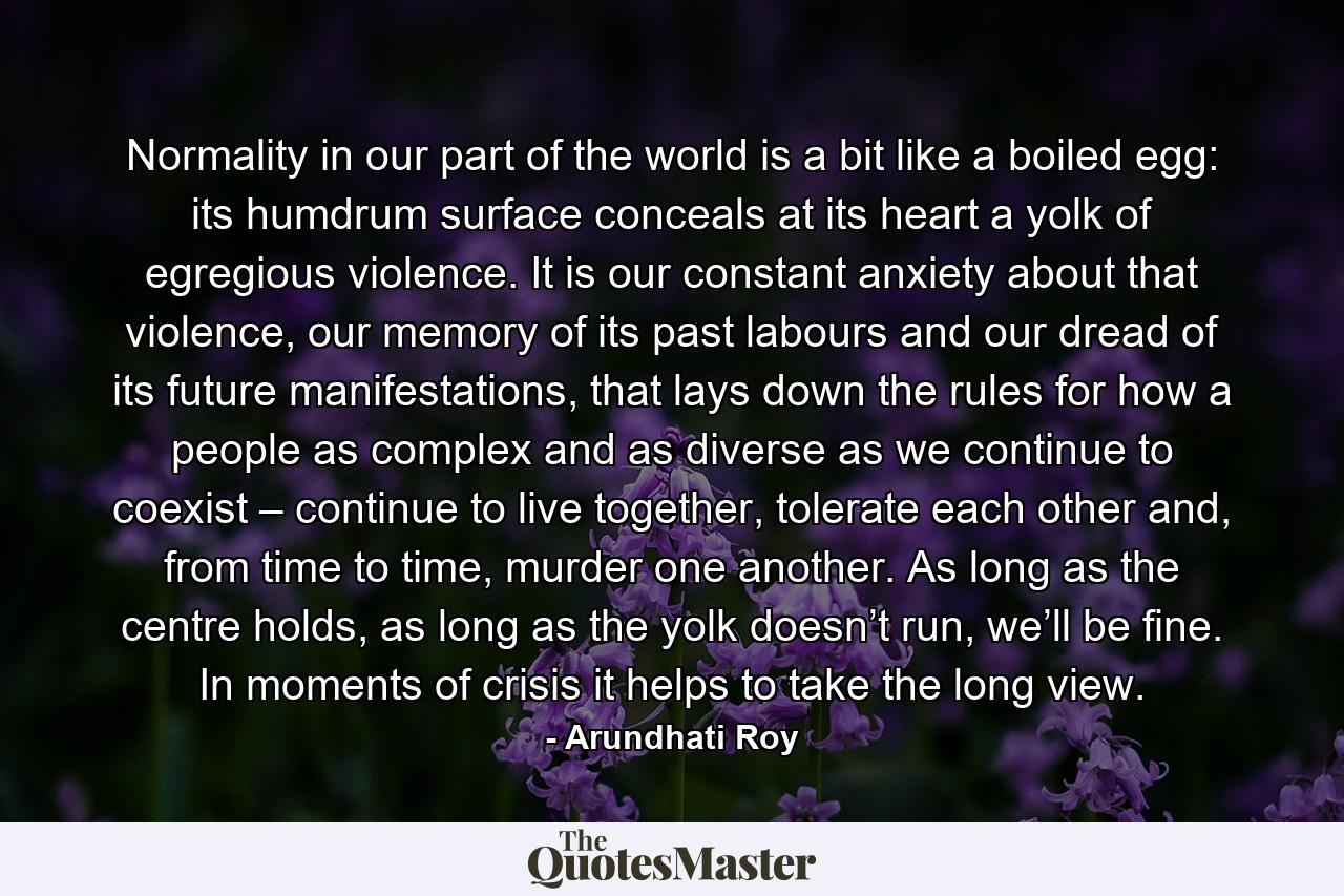 Normality in our part of the world is a bit like a boiled egg: its humdrum surface conceals at its heart a yolk of egregious violence. It is our constant anxiety about that violence, our memory of its past labours and our dread of its future manifestations, that lays down the rules for how a people as complex and as diverse as we continue to coexist – continue to live together, tolerate each other and, from time to time, murder one another. As long as the centre holds, as long as the yolk doesn’t run, we’ll be fine. In moments of crisis it helps to take the long view. - Quote by Arundhati Roy