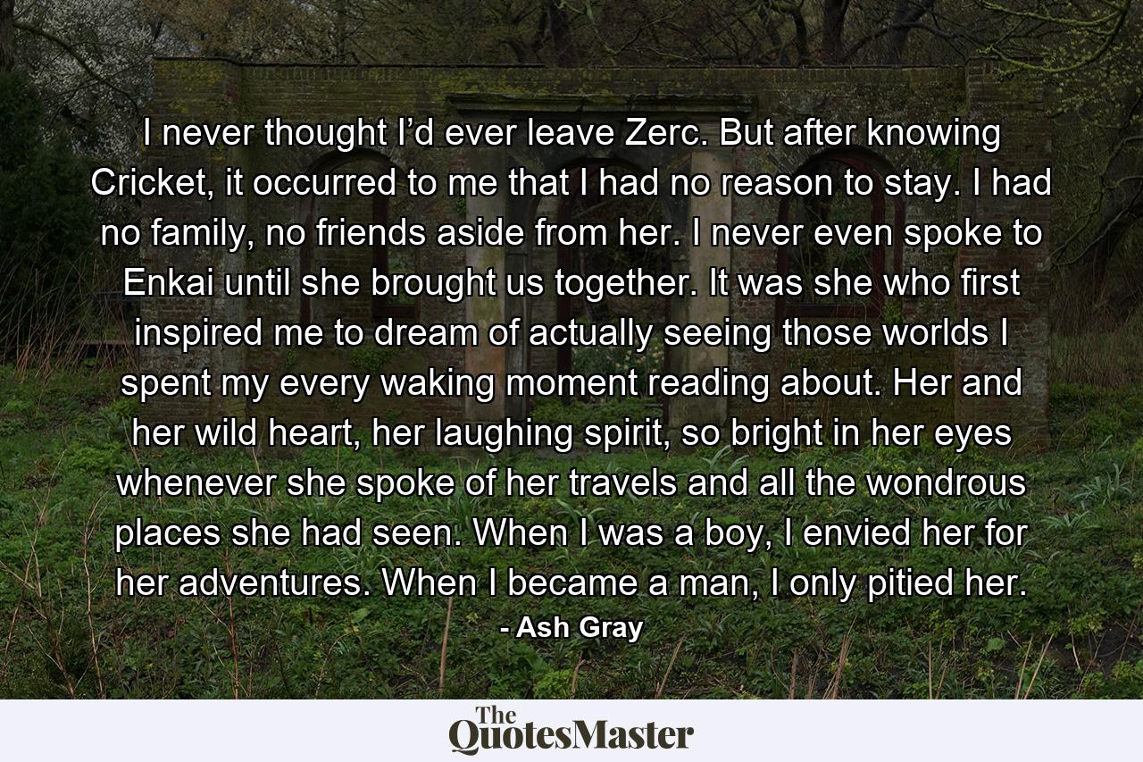 I never thought I’d ever leave Zerc. But after knowing Cricket, it occurred to me that I had no reason to stay. I had no family, no friends aside from her. I never even spoke to Enkai until she brought us together. It was she who first inspired me to dream of actually seeing those worlds I spent my every waking moment reading about. Her and her wild heart, her laughing spirit, so bright in her eyes whenever she spoke of her travels and all the wondrous places she had seen. When I was a boy, I envied her for her adventures. When I became a man, I only pitied her. - Quote by Ash Gray