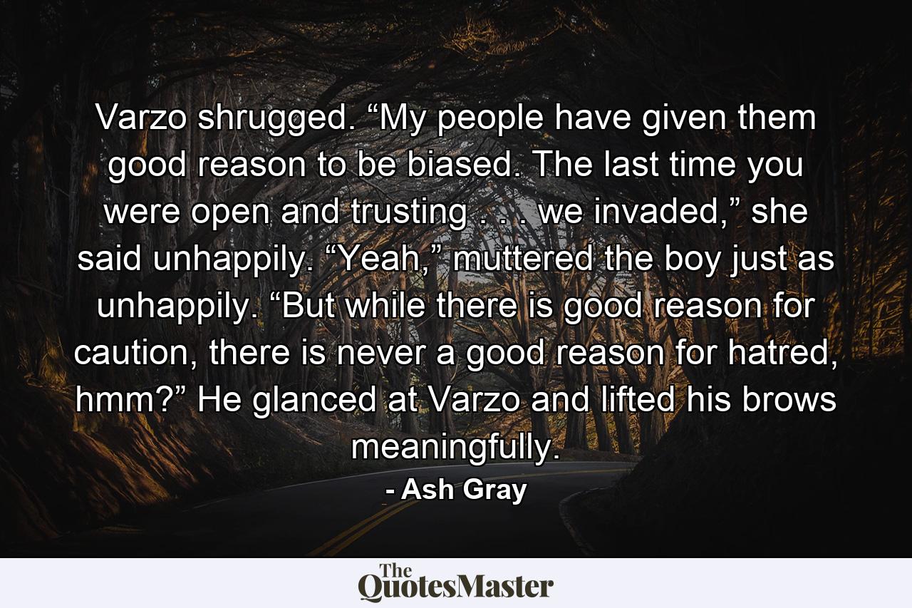 Varzo shrugged. “My people have given them good reason to be biased. The last time you were open and trusting . . . we invaded,” she said unhappily. “Yeah,” muttered the boy just as unhappily. “But while there is good reason for caution, there is never a good reason for hatred, hmm?” He glanced at Varzo and lifted his brows meaningfully. - Quote by Ash Gray