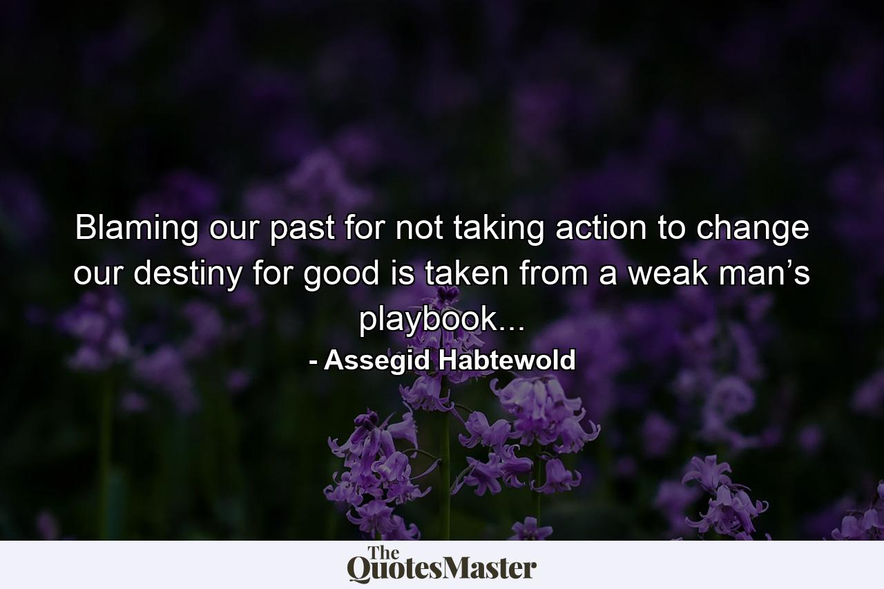 Blaming our past for not taking action to change our destiny for good is taken from a weak man’s playbook... - Quote by Assegid Habtewold