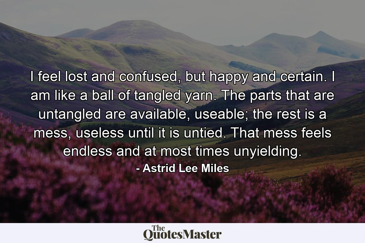 I feel lost and confused, but happy and certain. I am like a ball of tangled yarn. The parts that are untangled are available, useable; the rest is a mess, useless until it is untied. That mess feels endless and at most times unyielding. - Quote by Astrid Lee Miles