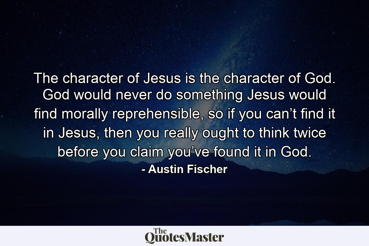 The character of Jesus is the character of God. God would never do something Jesus would find morally reprehensible, so if you can’t find it in Jesus, then you really ought to think twice before you claim you’ve found it in God. - Quote by Austin Fischer