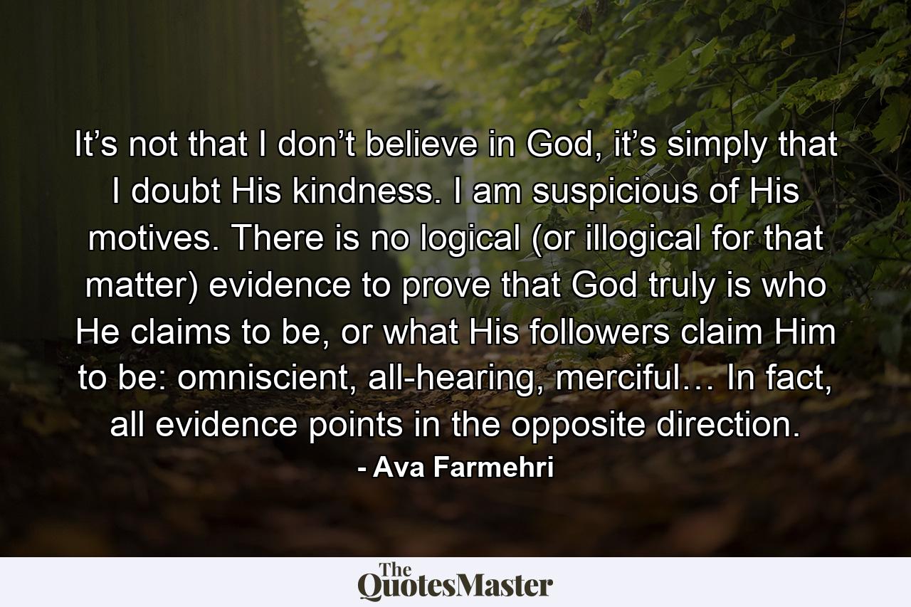 It’s not that I don’t believe in God, it’s simply that I doubt His kindness. I am suspicious of His motives. There is no logical (or illogical for that matter) evidence to prove that God truly is who He claims to be, or what His followers claim Him to be: omniscient, all-hearing, merciful… In fact, all evidence points in the opposite direction. - Quote by Ava Farmehri