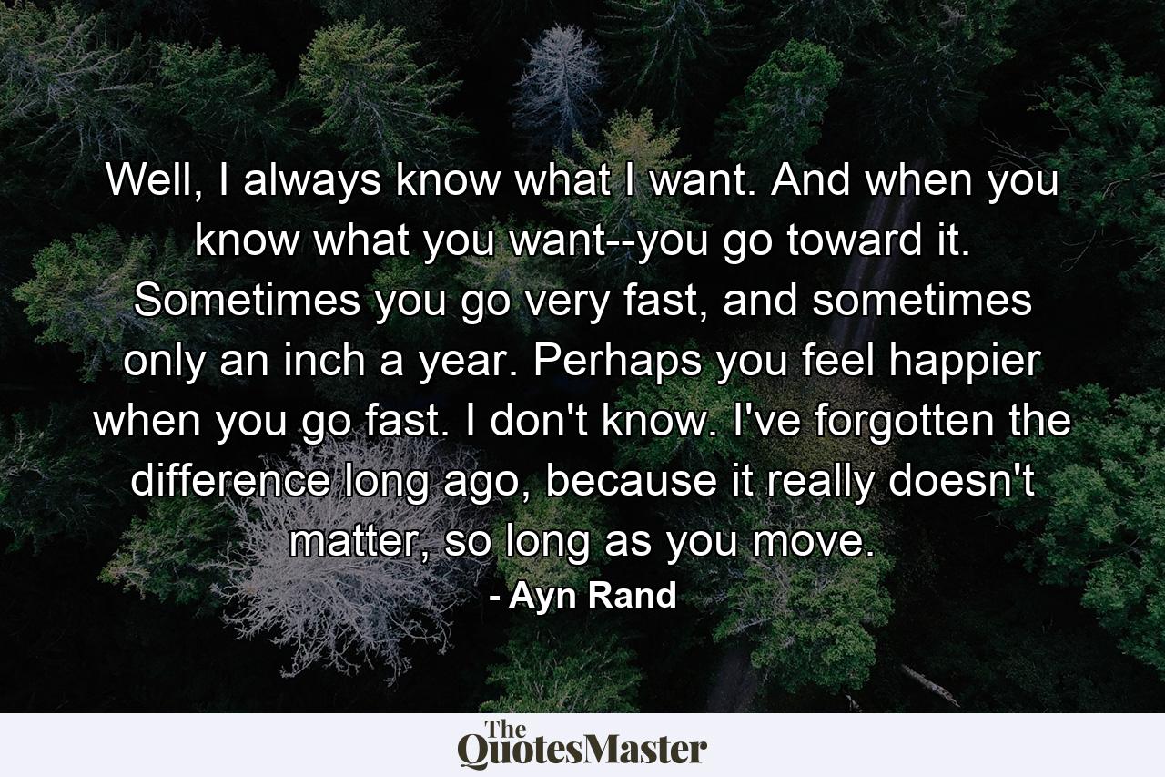 Well, I always know what I want. And when you know what you want--you go toward it. Sometimes you go very fast, and sometimes only an inch a year. Perhaps you feel happier when you go fast. I don't know. I've forgotten the difference long ago, because it really doesn't matter, so long as you move. - Quote by Ayn Rand