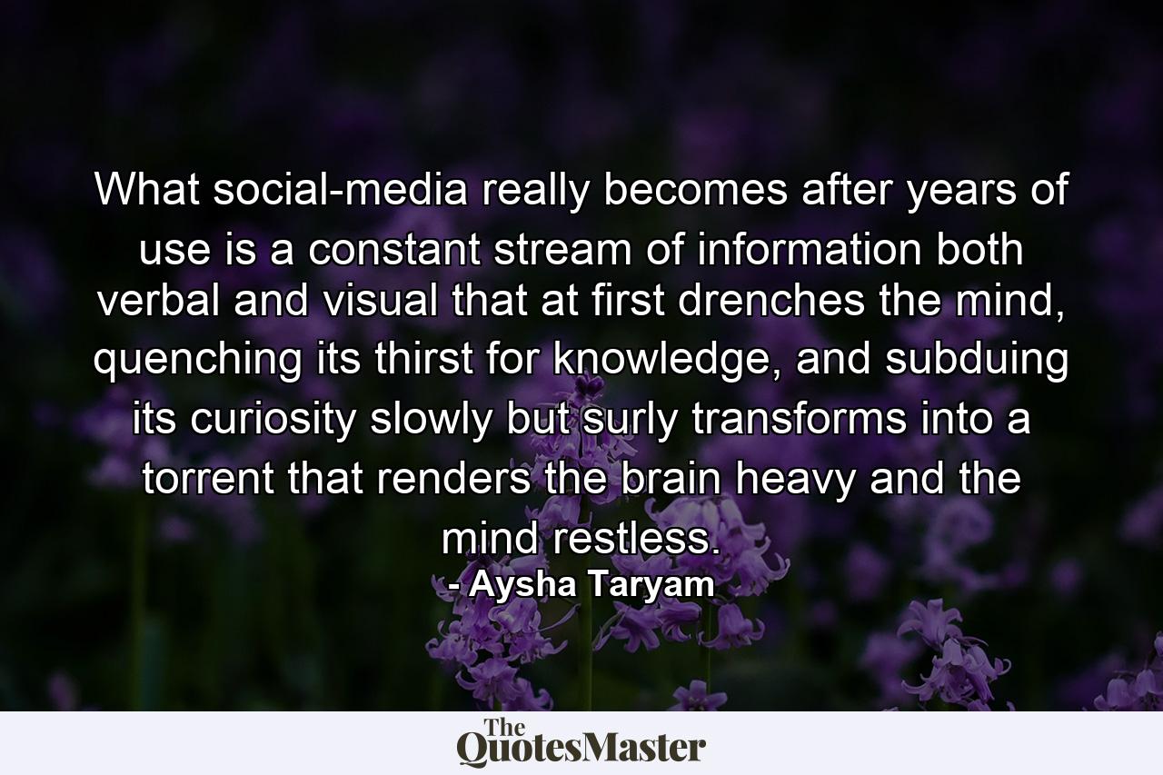 What social-media really becomes after years of use is a constant stream of information both verbal and visual that at first drenches the mind, quenching its thirst for knowledge, and subduing its curiosity slowly but surly transforms into a torrent that renders the brain heavy and the mind restless. - Quote by Aysha Taryam