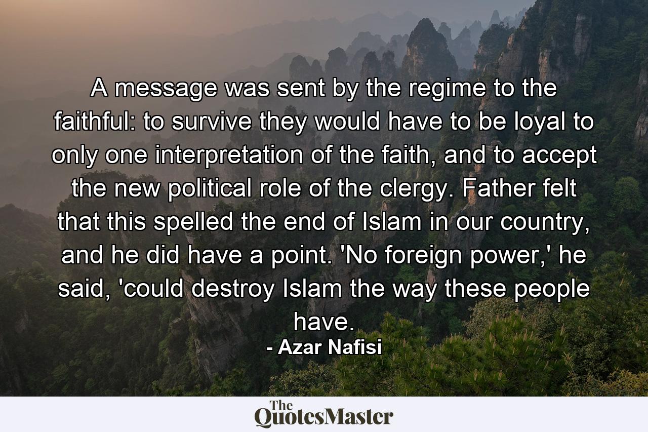 A message was sent by the regime to the faithful: to survive they would have to be loyal to only one interpretation of the faith, and to accept the new political role of the clergy. Father felt that this spelled the end of Islam in our country, and he did have a point. 'No foreign power,' he said, 'could destroy Islam the way these people have. - Quote by Azar Nafisi