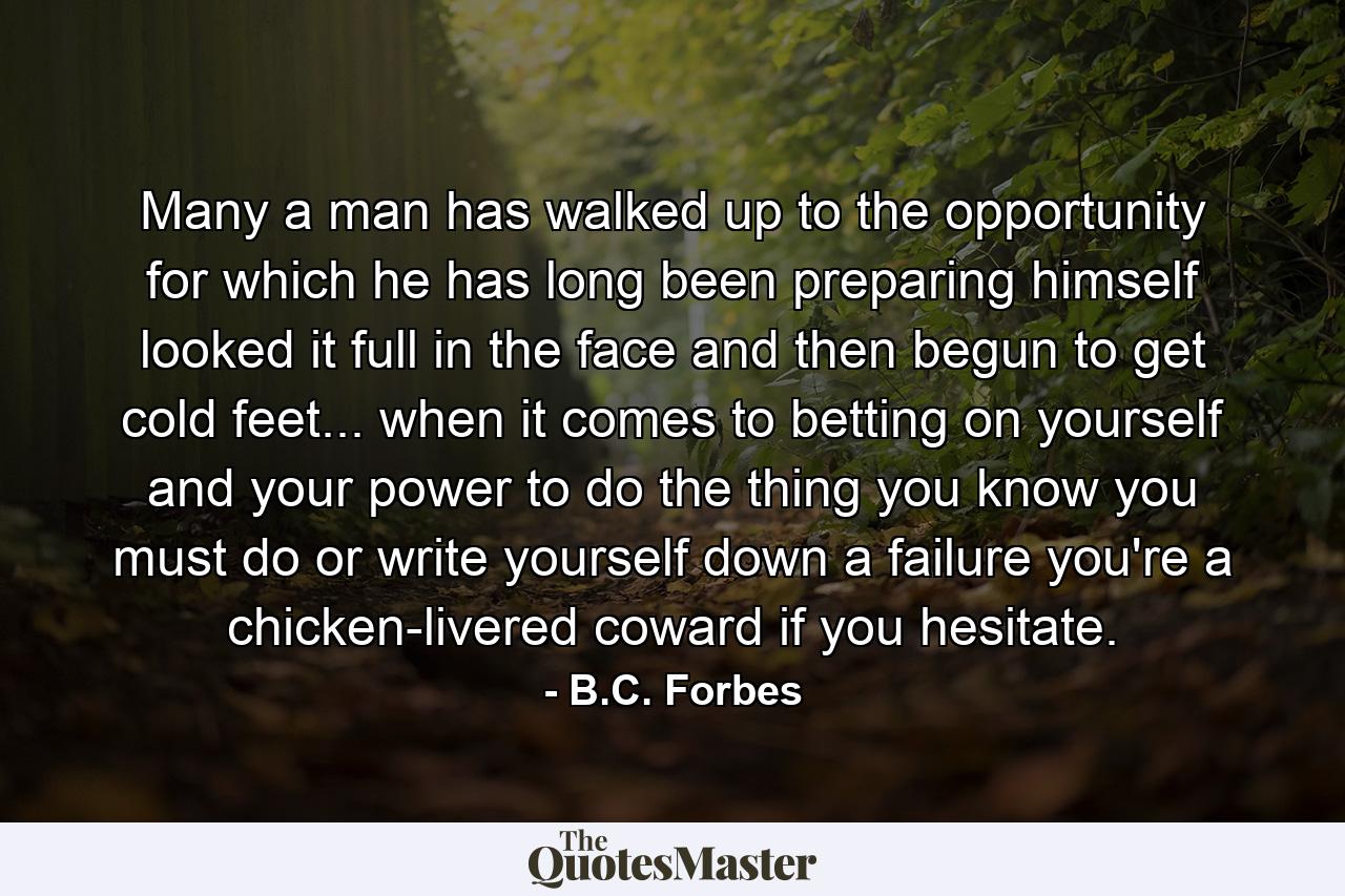 Many a man has walked up to the opportunity for which he has long been preparing himself  looked it full in the face  and then begun to get cold feet... when it comes to betting on yourself and your power to do the thing you know you must do or write yourself down a failure  you're a chicken-livered coward if you hesitate. - Quote by B.C. Forbes