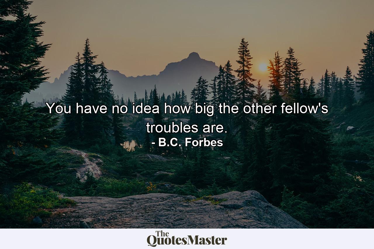 You have no idea how big the other fellow's troubles are. - Quote by B.C. Forbes