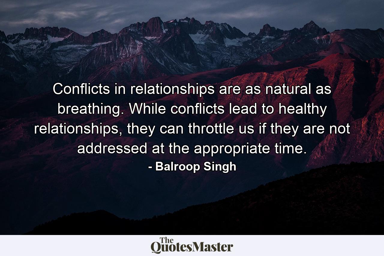 Conflicts in relationships are as natural as breathing. While conflicts lead to healthy relationships, they can throttle us if they are not addressed at the appropriate time. - Quote by Balroop Singh