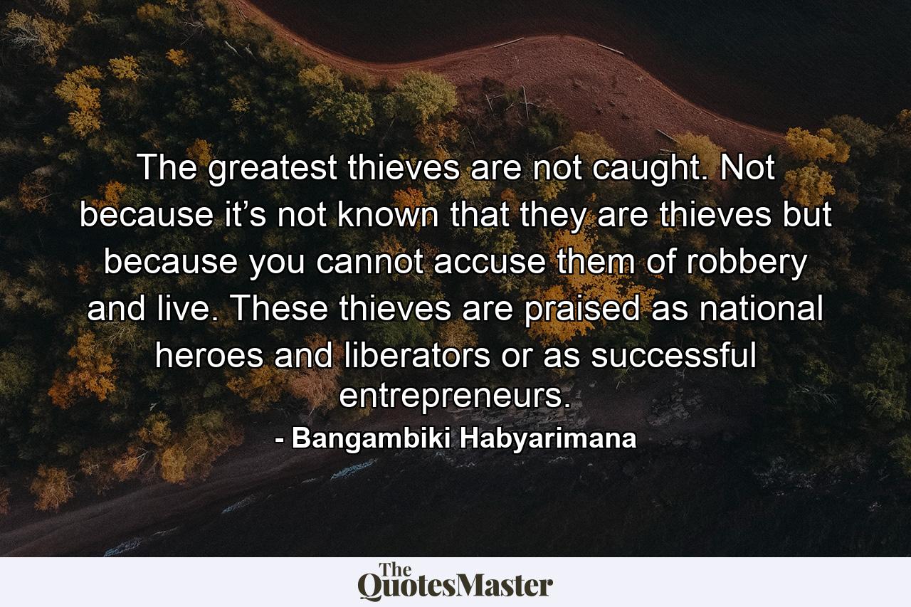 The greatest thieves are not caught. Not because it’s not known that they are thieves but because you cannot accuse them of robbery and live. These thieves are praised as national heroes and liberators or as successful entrepreneurs. - Quote by Bangambiki Habyarimana