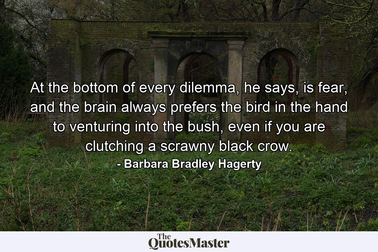 At the bottom of every dilemma, he says, is fear, and the brain always prefers the bird in the hand to venturing into the bush, even if you are clutching a scrawny black crow. - Quote by Barbara Bradley Hagerty