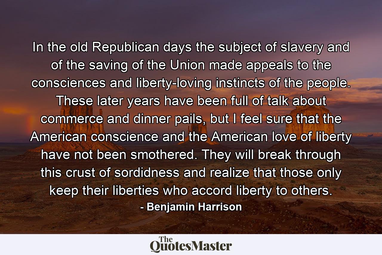 In the old Republican days the subject of slavery and of the saving of the Union made appeals to the consciences and liberty-loving instincts of the people. These later years have been full of talk about commerce and dinner pails, but I feel sure that the American conscience and the American love of liberty have not been smothered. They will break through this crust of sordidness and realize that those only keep their liberties who accord liberty to others. - Quote by Benjamin Harrison