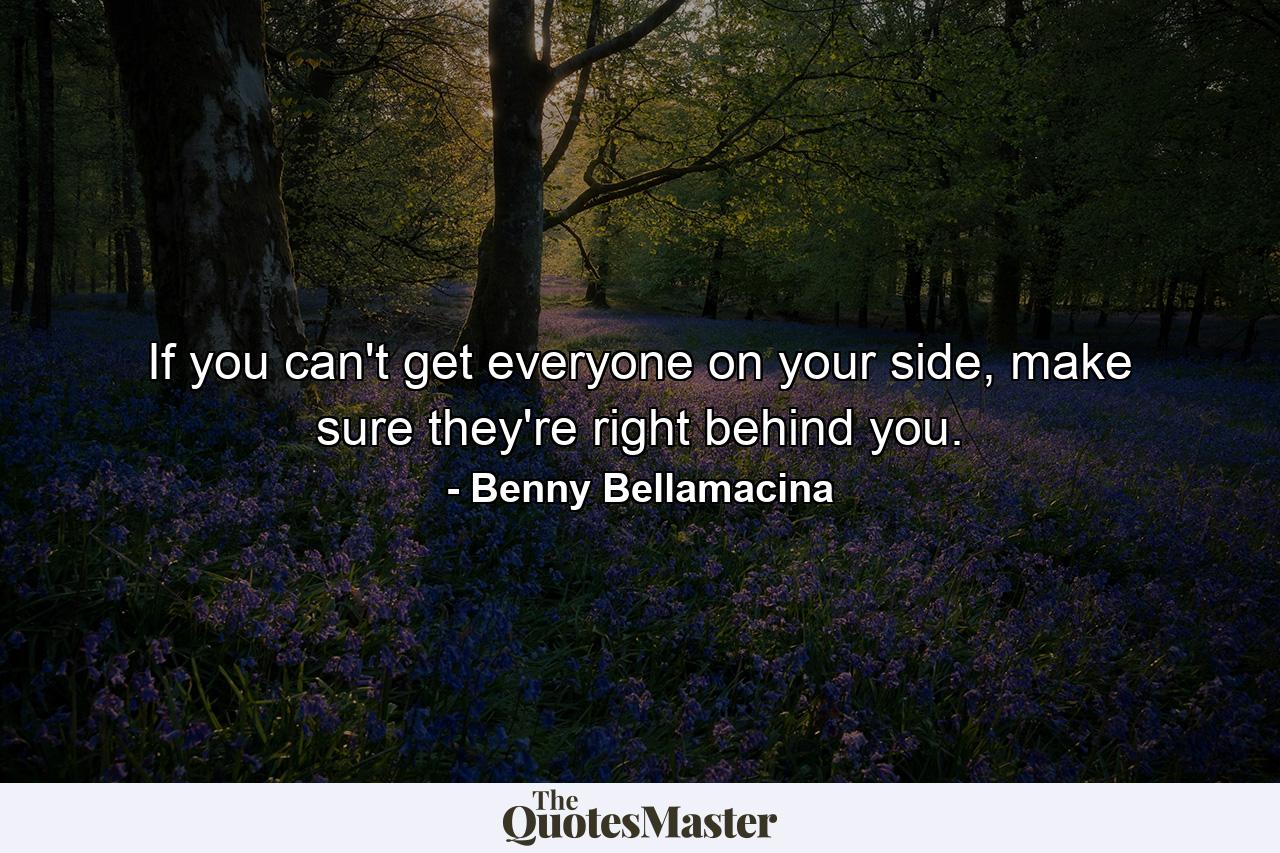 If you can't get everyone on your side, make sure they're right behind you. - Quote by Benny Bellamacina