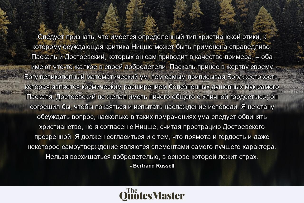 Следует признать, что имеется определенный тип христианской этики, к которому осуждающая критика Ницше может быть применена справедливо. Паскаль и Достоевский, которых он сам приводит в качестве примера, – оба имеют что-то жалкое в своей добродетели. Паскаль принес в жертву своему Богу великолепный математический ум, тем самым приписывая Богу жестокость, которая является космическим расширением болезненных душевных мук самого Паскаля. Достоевский не желал иметь ничего общего с «личной гордостью»; он согрешил бы, чтобы покаяться и испытать наслаждение исповеди. Я не стану обсуждать вопрос, насколько в таких помрачениях ума следует обвинять христианство, но я согласен с Ницше, считая прострацию Достоевского презренной. Я должен согласиться и с тем, что прямота и гордость и даже некоторое самоутверждение являются элементами самого лучшего характера. Нельзя восхищаться добродетелью, в основе которой лежит страх. - Quote by Bertrand Russell