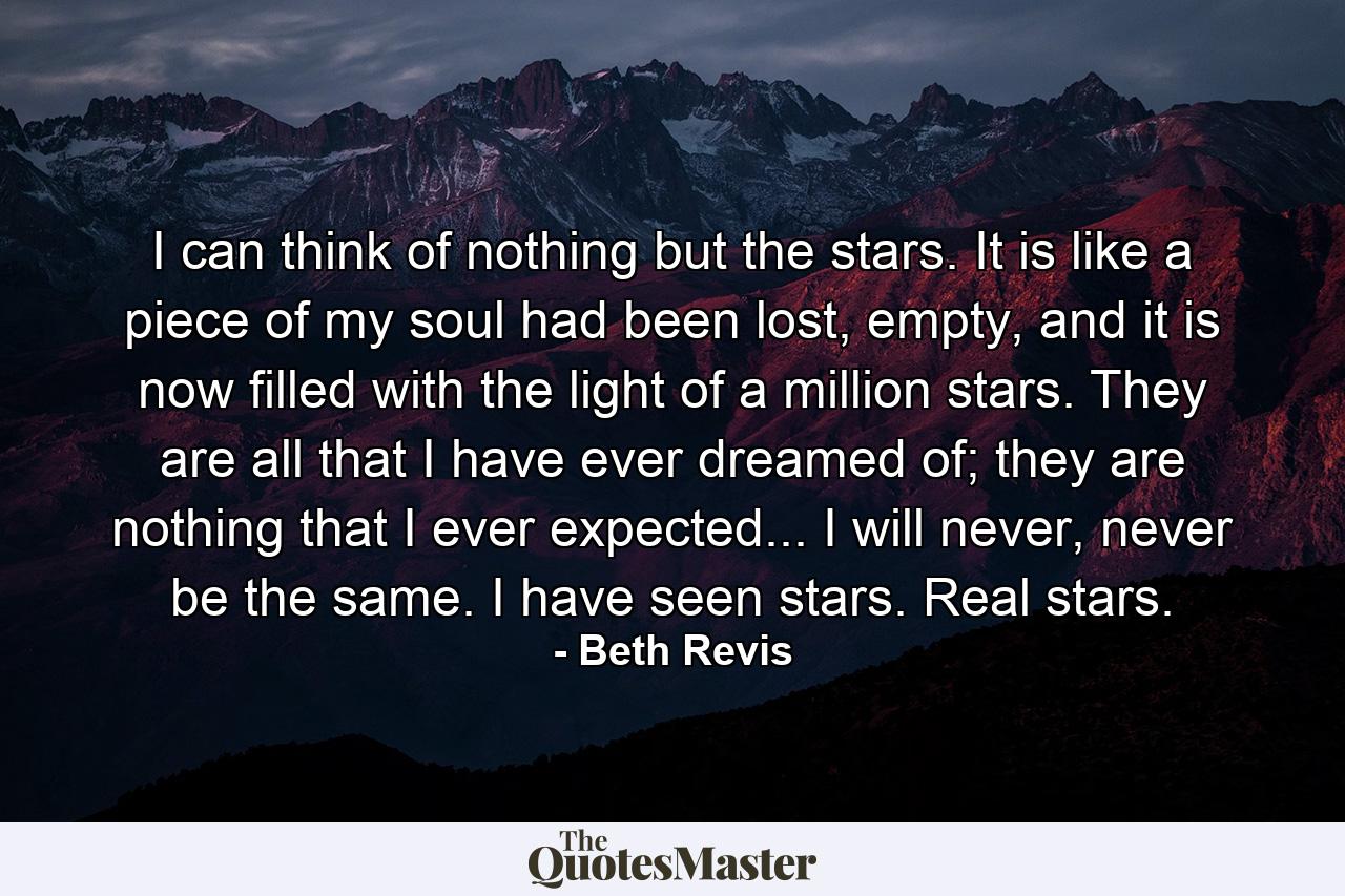 I can think of nothing but the stars. It is like a piece of my soul had been lost, empty, and it is now filled with the light of a million stars. They are all that I have ever dreamed of; they are nothing that I ever expected... I will never, never be the same. I have seen stars. Real stars. - Quote by Beth Revis