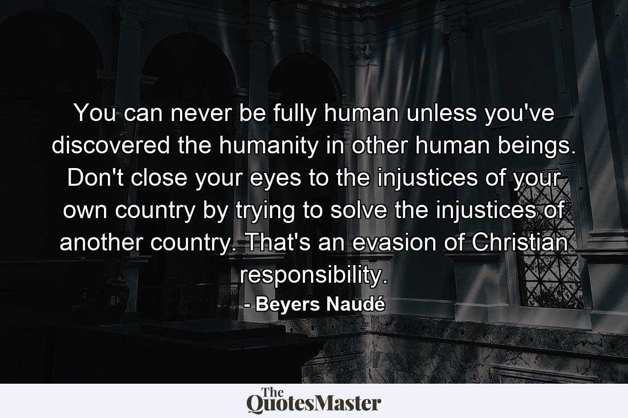 You can never be fully human unless you've discovered the humanity in other human beings. Don't close your eyes to the injustices of your own country by trying to solve the injustices of another country. That's an evasion of Christian responsibility. - Quote by Beyers Naudé