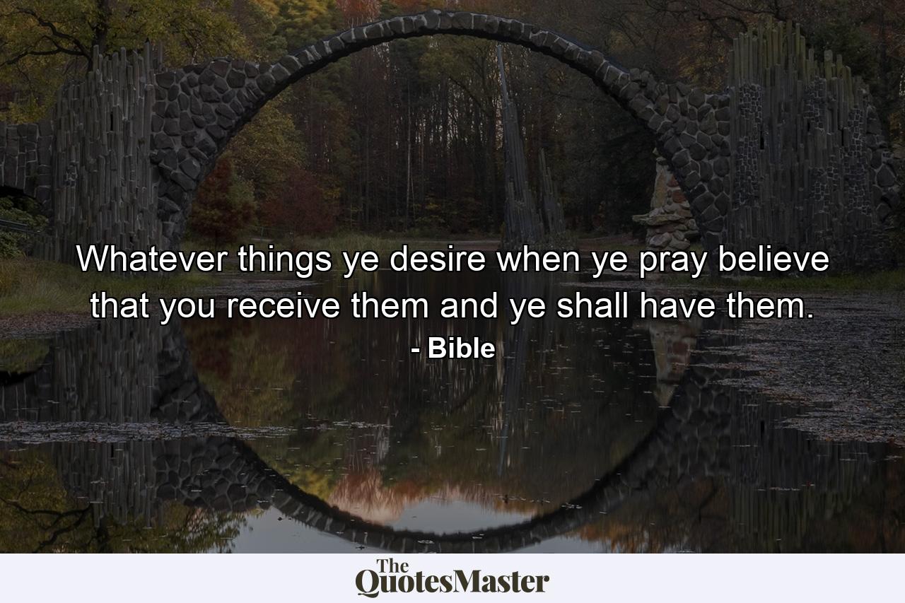 Whatever things ye desire  when ye pray  believe that you receive them  and ye shall have them. - Quote by Bible