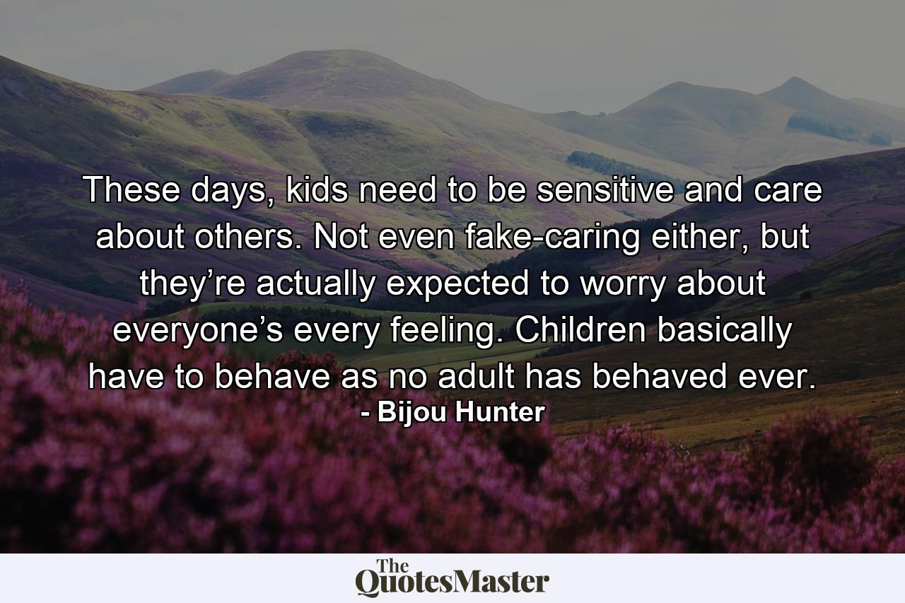 These days, kids need to be sensitive and care about others. Not even fake-caring either, but they’re actually expected to worry about everyone’s every feeling. Children basically have to behave as no adult has behaved ever. - Quote by Bijou Hunter