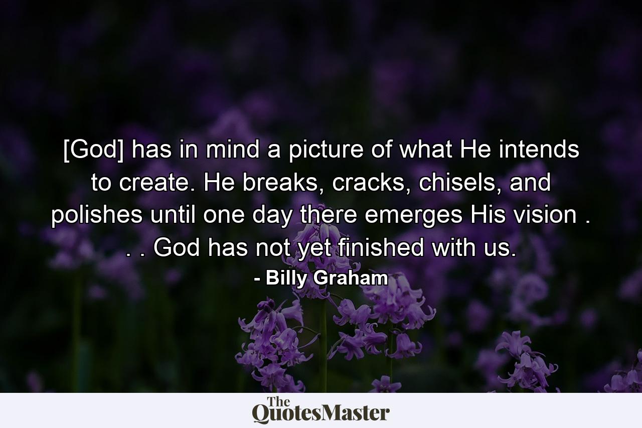 [God] has in mind a picture of what He intends to create. He breaks, cracks, chisels, and polishes until one day there emerges His vision . . . God has not yet finished with us. - Quote by Billy Graham