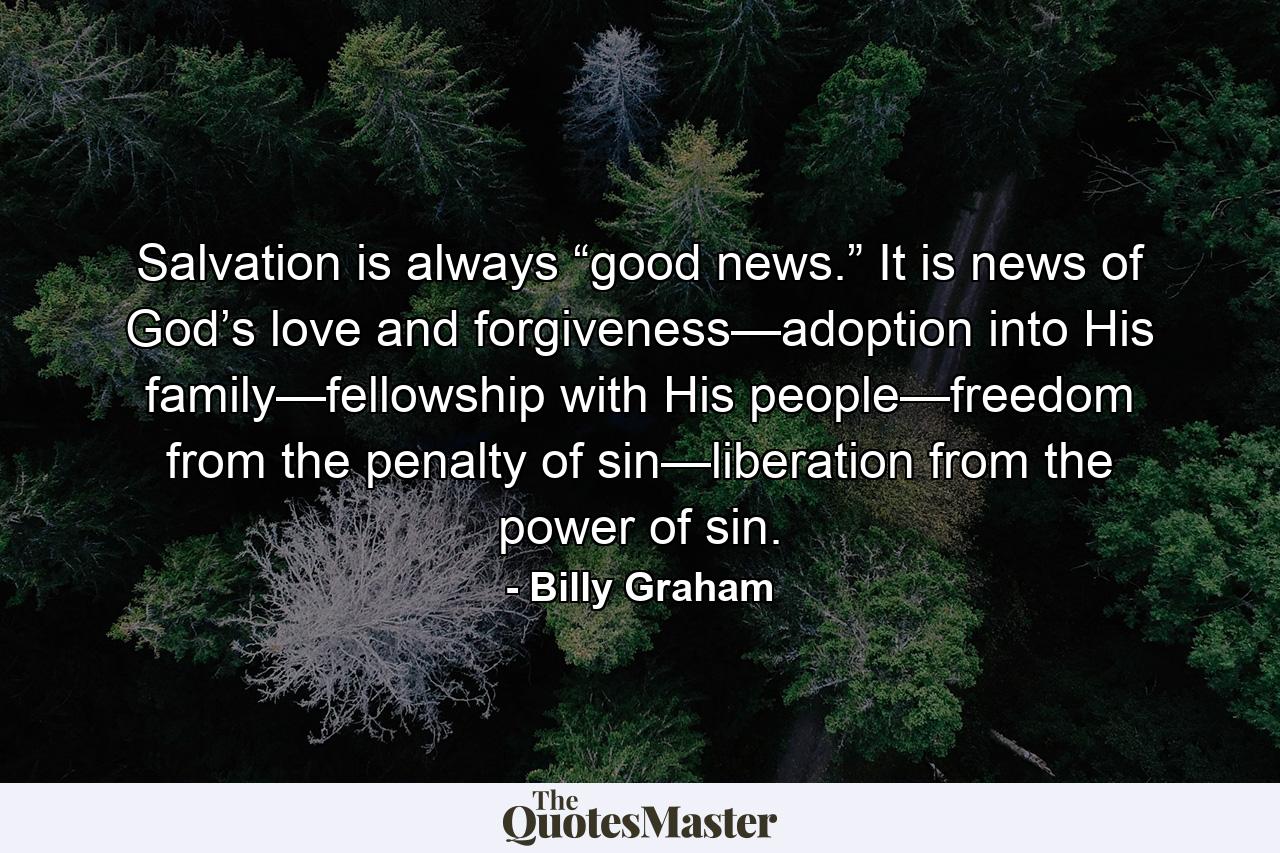 Salvation is always “good news.” It is news of God’s love and forgiveness—adoption into His family—fellowship with His people—freedom from the penalty of sin—liberation from the power of sin. - Quote by Billy Graham