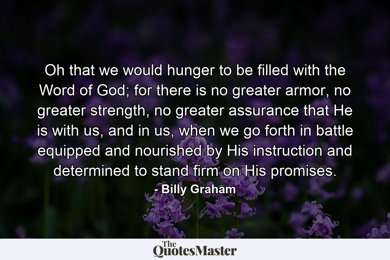 Oh that we would hunger to be filled with the Word of God; for there is no greater armor, no greater strength, no greater assurance that He is with us, and in us, when we go forth in battle equipped and nourished by His instruction and determined to stand firm on His promises. - Quote by Billy Graham