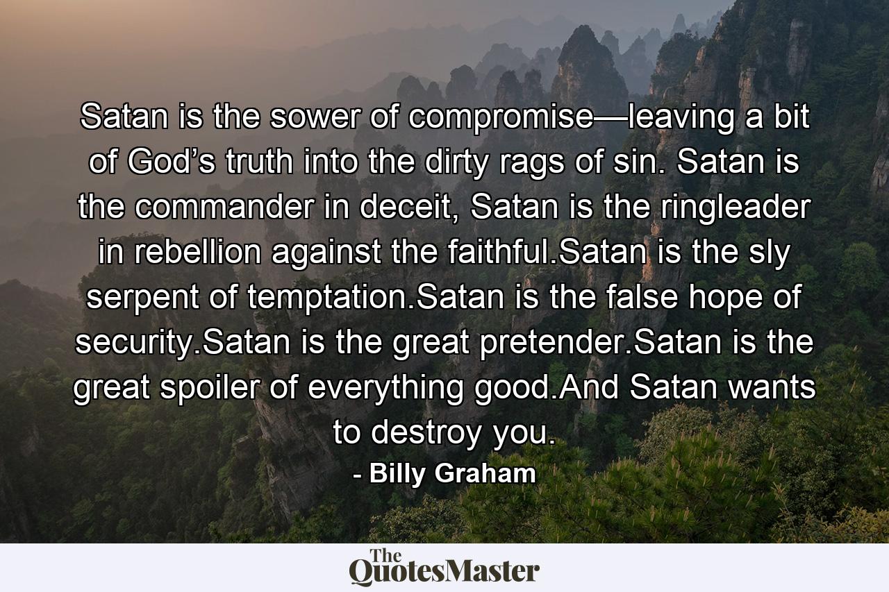 Satan is the sower of compromise—leaving a bit of God’s truth into the dirty rags of sin. Satan is the commander in deceit, Satan is the ringleader in rebellion against the faithful.Satan is the sly serpent of temptation.Satan is the false hope of security.Satan is the great pretender.Satan is the great spoiler of everything good.And Satan wants to destroy you. - Quote by Billy Graham