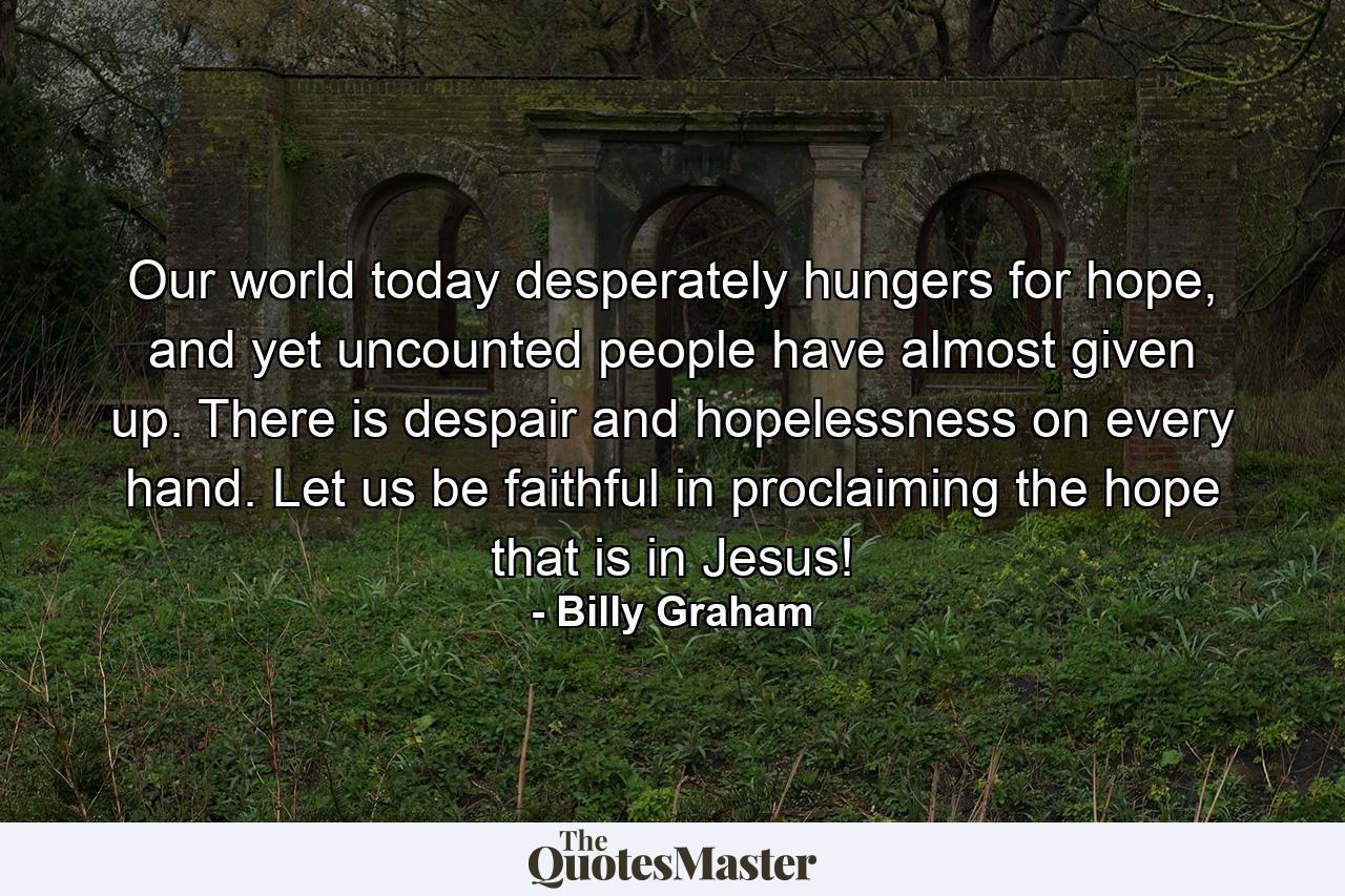 Our world today desperately hungers for hope, and yet uncounted people have almost given up. There is despair and hopelessness on every hand. Let us be faithful in proclaiming the hope that is in Jesus! - Quote by Billy Graham