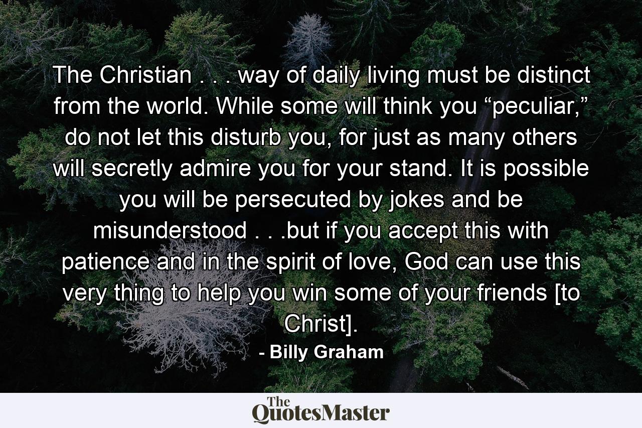 The Christian . . . way of daily living must be distinct from the world. While some will think you “peculiar,” do not let this disturb you, for just as many others will secretly admire you for your stand. It is possible you will be persecuted by jokes and be misunderstood . . .but if you accept this with patience and in the spirit of love, God can use this very thing to help you win some of your friends [to Christ]. - Quote by Billy Graham