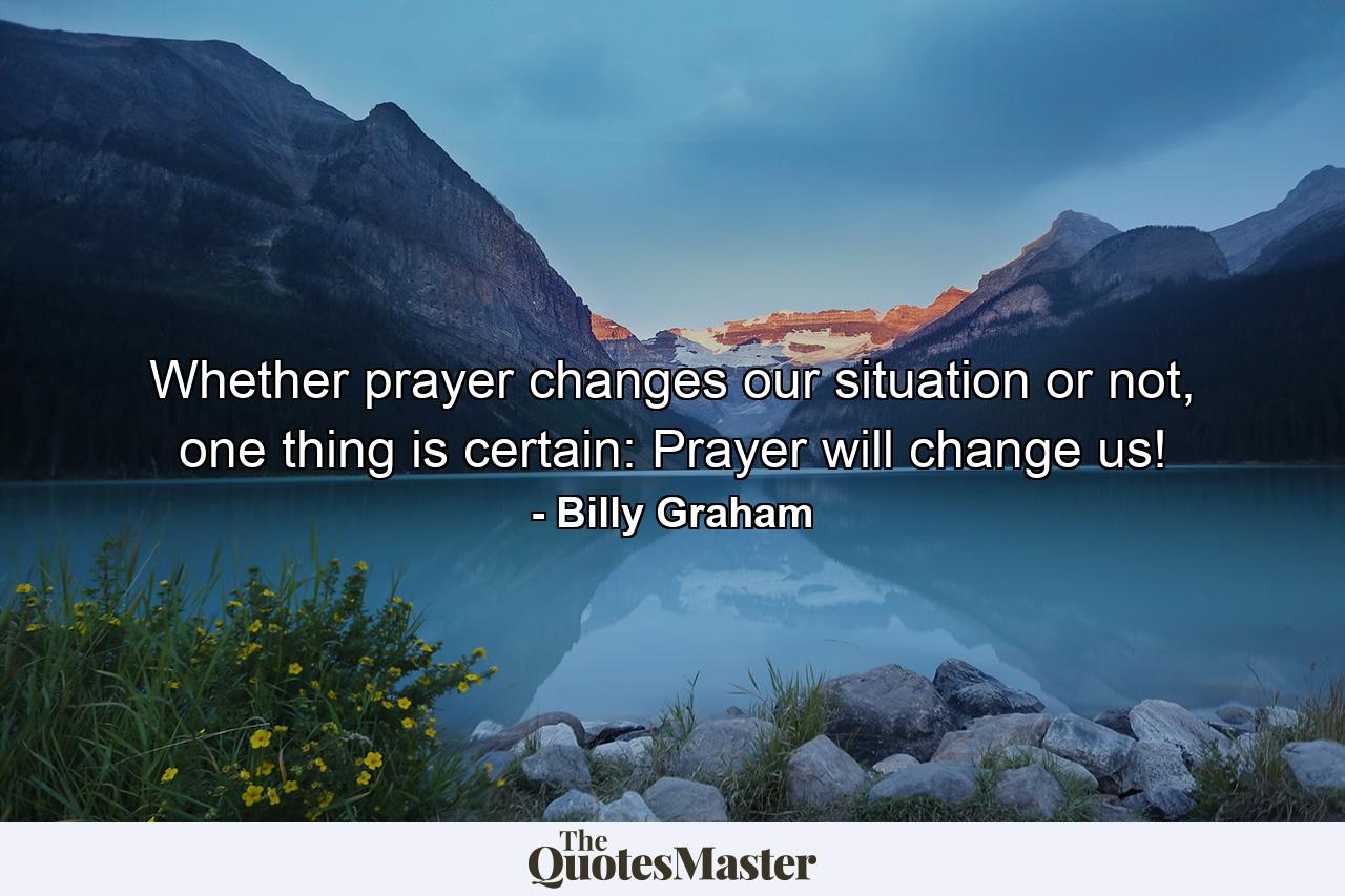 Whether prayer changes our situation or not, one thing is certain: Prayer will change us! - Quote by Billy Graham