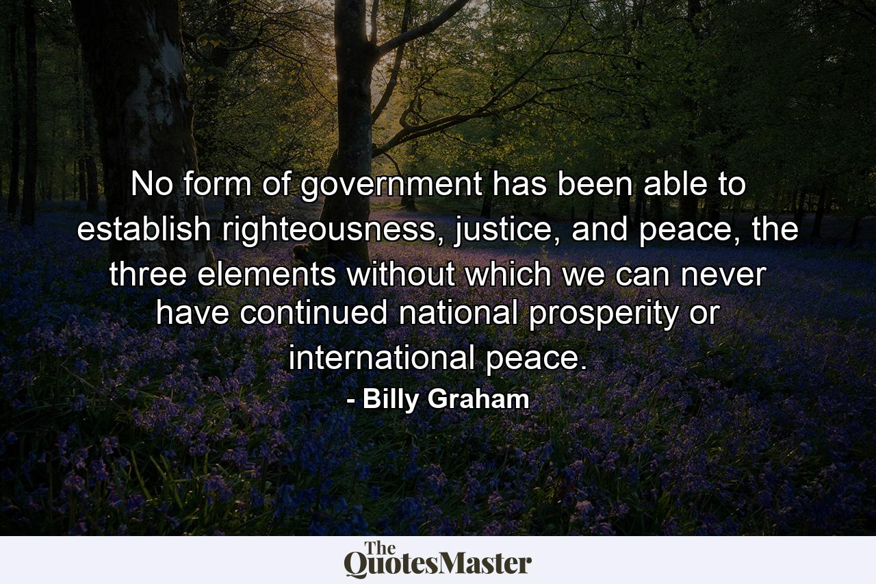 No form of government has been able to establish righteousness, justice, and peace, the three elements without which we can never have continued national prosperity or international peace. - Quote by Billy Graham