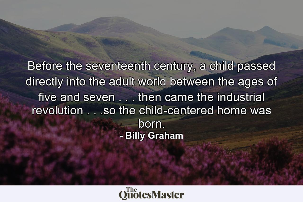 Before the seventeenth century, a child passed directly into the adult world between the ages of five and seven . . . then came the industrial revolution . . .so the child-centered home was born. - Quote by Billy Graham