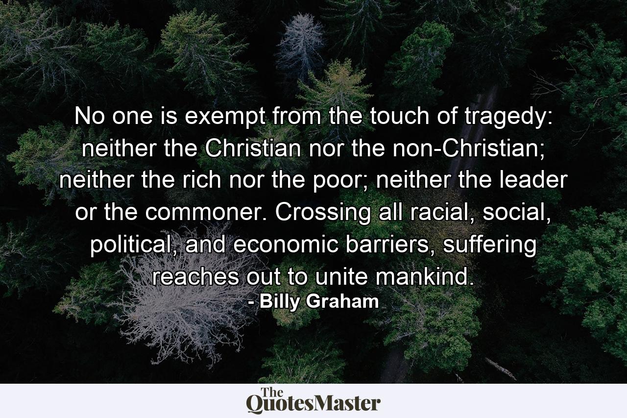 No one is exempt from the touch of tragedy: neither the Christian nor the non-Christian; neither the rich nor the poor; neither the leader or the commoner. Crossing all racial, social, political, and economic barriers, suffering reaches out to unite mankind. - Quote by Billy Graham