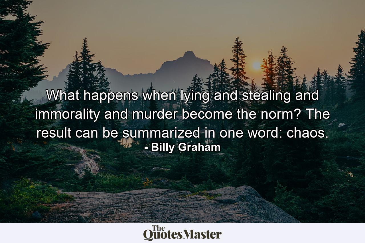 What happens when lying and stealing and immorality and murder become the norm? The result can be summarized in one word: chaos. - Quote by Billy Graham