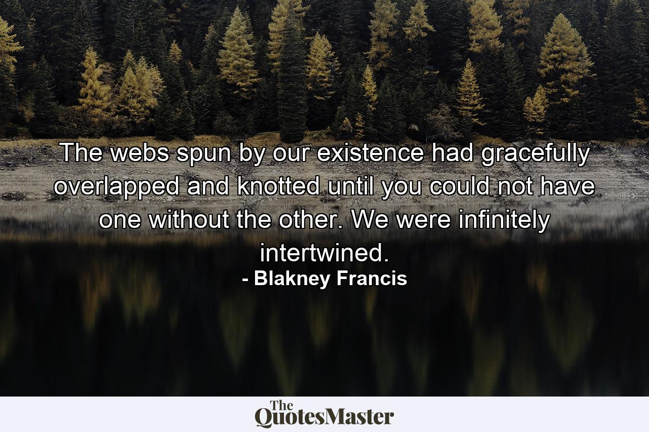 The webs spun by our existence had gracefully overlapped and knotted until you could not have one without the other. We were infinitely intertwined. - Quote by Blakney Francis