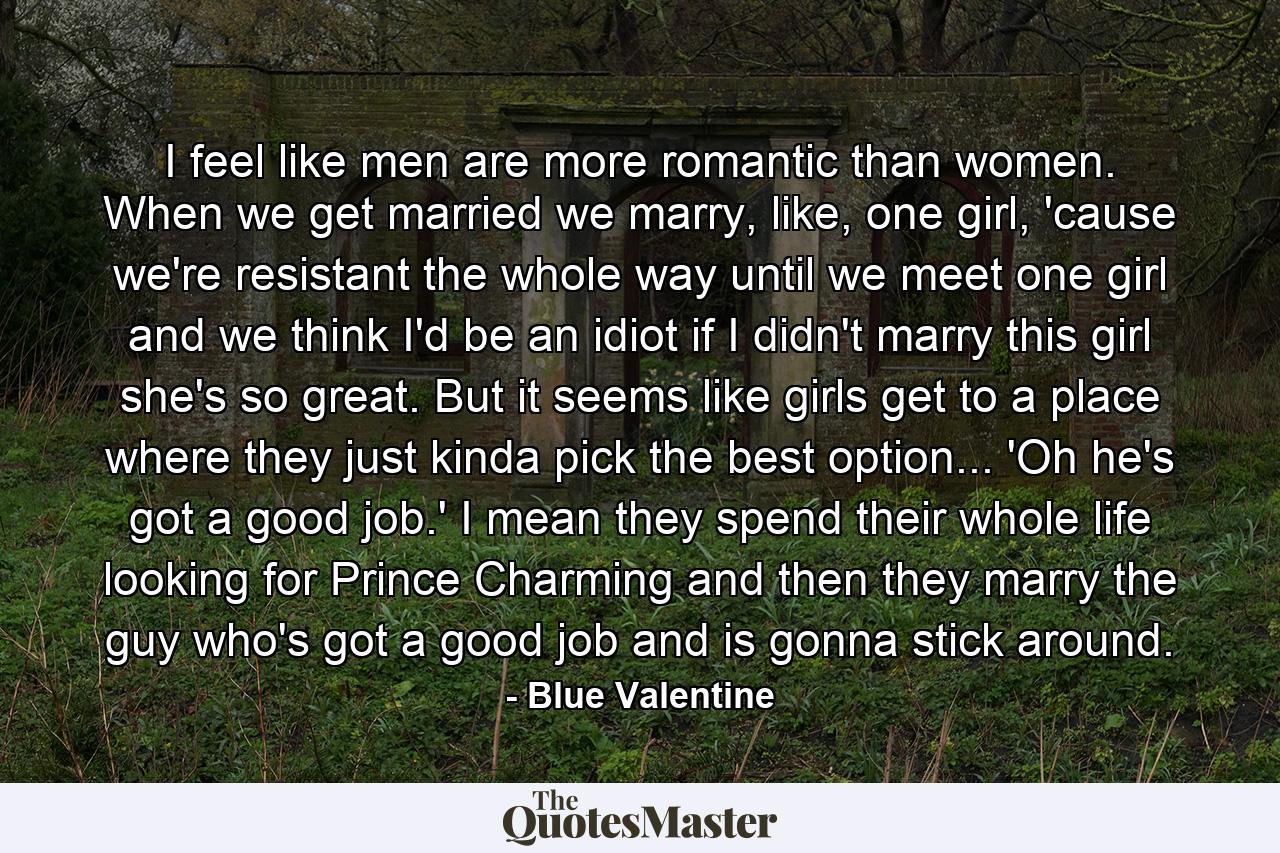 I feel like men are more romantic than women. When we get married we marry, like, one girl, 'cause we're resistant the whole way until we meet one girl and we think I'd be an idiot if I didn't marry this girl she's so great. But it seems like girls get to a place where they just kinda pick the best option... 'Oh he's got a good job.' I mean they spend their whole life looking for Prince Charming and then they marry the guy who's got a good job and is gonna stick around. - Quote by Blue Valentine