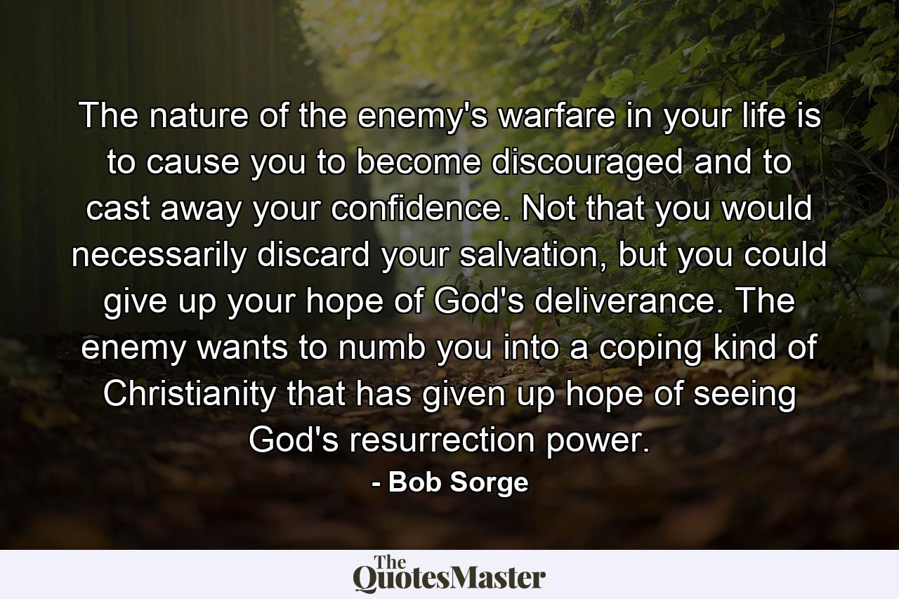 The nature of the enemy's warfare in your life is to cause you to become discouraged and to cast away your confidence. Not that you would necessarily discard your salvation, but you could give up your hope of God's deliverance. The enemy wants to numb you into a coping kind of Christianity that has given up hope of seeing God's resurrection power. - Quote by Bob Sorge