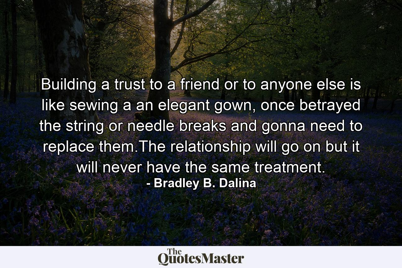 Building a trust to a friend or to anyone else is like sewing a an elegant gown, once betrayed the string or needle breaks and gonna need to replace them.The relationship will go on but it will never have the same treatment. - Quote by Bradley B. Dalina