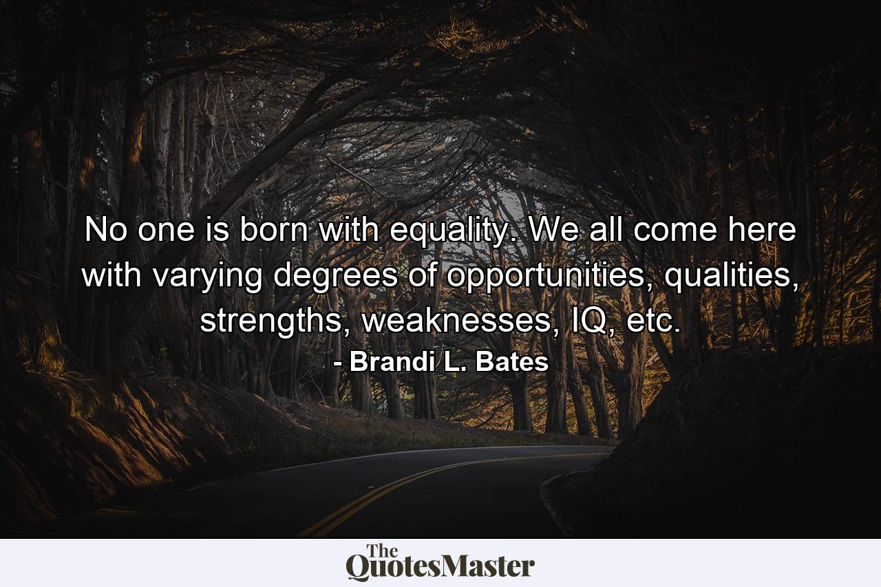 No one is born with equality. We all come here with varying degrees of opportunities, qualities, strengths, weaknesses, IQ, etc. - Quote by Brandi L. Bates