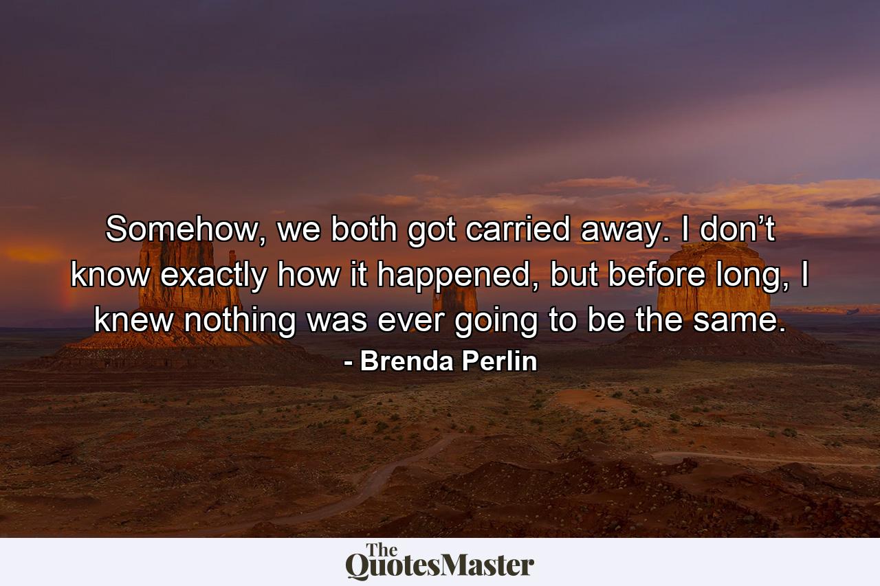 Somehow, we both got carried away. I don’t know exactly how it happened, but before long, I knew nothing was ever going to be the same. - Quote by Brenda Perlin