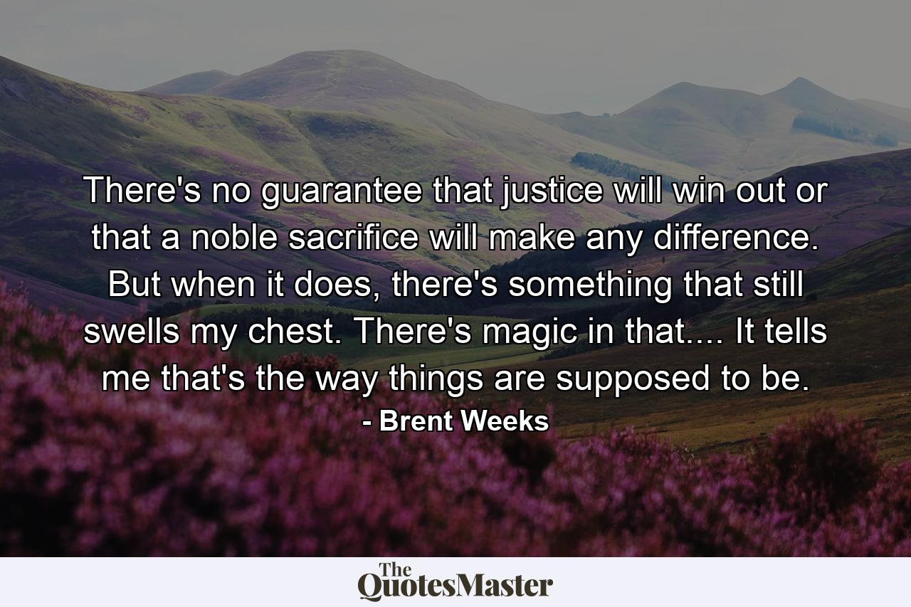 There's no guarantee that justice will win out or that a noble sacrifice will make any difference. But when it does, there's something that still swells my chest. There's magic in that.... It tells me that's the way things are supposed to be. - Quote by Brent Weeks