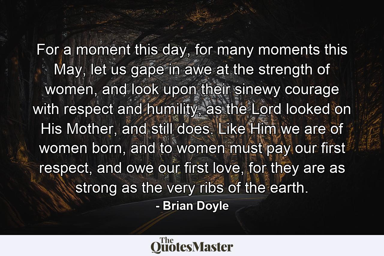 For a moment this day, for many moments this May, let us gape in awe at the strength of women, and look upon their sinewy courage with respect and humility, as the Lord looked on His Mother, and still does. Like Him we are of women born, and to women must pay our first respect, and owe our first love, for they are as strong as the very ribs of the earth. - Quote by Brian Doyle