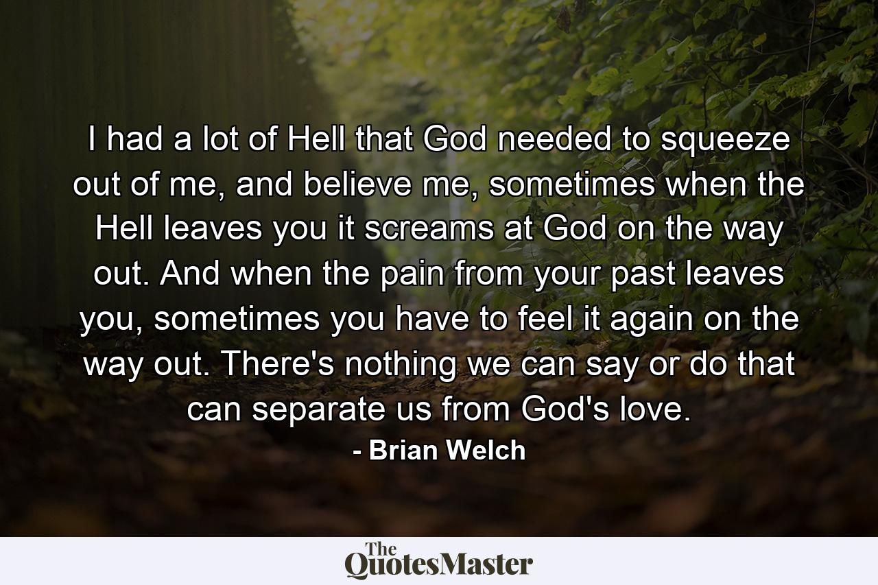 I had a lot of Hell that God needed to squeeze out of me, and believe me, sometimes when the Hell leaves you it screams at God on the way out. And when the pain from your past leaves you, sometimes you have to feel it again on the way out. There's nothing we can say or do that can separate us from God's love. - Quote by Brian Welch