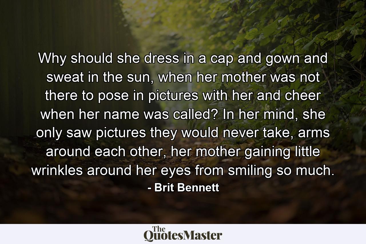 Why should she dress in a cap and gown and sweat in the sun, when her mother was not there to pose in pictures with her and cheer when her name was called? In her mind, she only saw pictures they would never take, arms around each other, her mother gaining little wrinkles around her eyes from smiling so much. - Quote by Brit Bennett