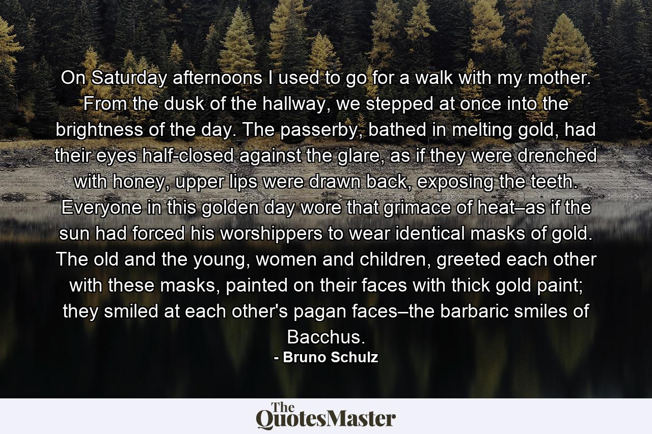 On Saturday afternoons I used to go for a walk with my mother. From the dusk of the hallway, we stepped at once into the brightness of the day. The passerby, bathed in melting gold, had their eyes half-closed against the glare, as if they were drenched with honey, upper lips were drawn back, exposing the teeth. Everyone in this golden day wore that grimace of heat–as if the sun had forced his worshippers to wear identical masks of gold. The old and the young, women and children, greeted each other with these masks, painted on their faces with thick gold paint; they smiled at each other's pagan faces–the barbaric smiles of Bacchus. - Quote by Bruno Schulz