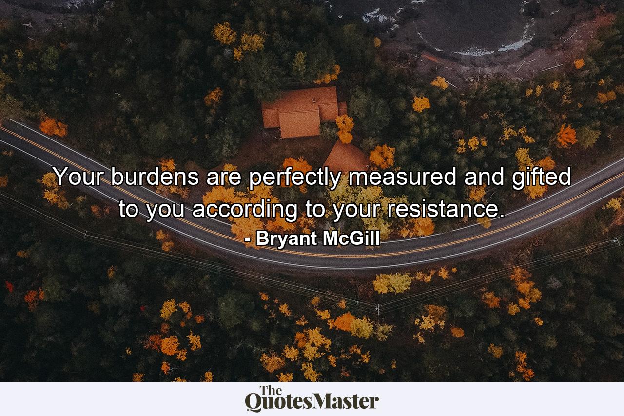 Your burdens are perfectly measured and gifted to you according to your resistance. - Quote by Bryant McGill